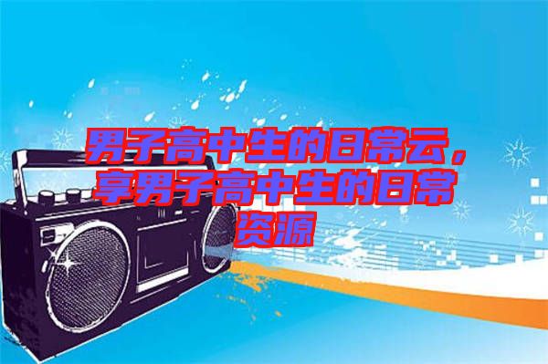男子高中生的日常云,享男子高中生的日常資源
