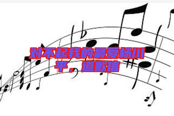 對不起我的最愛楊川平,道歉信