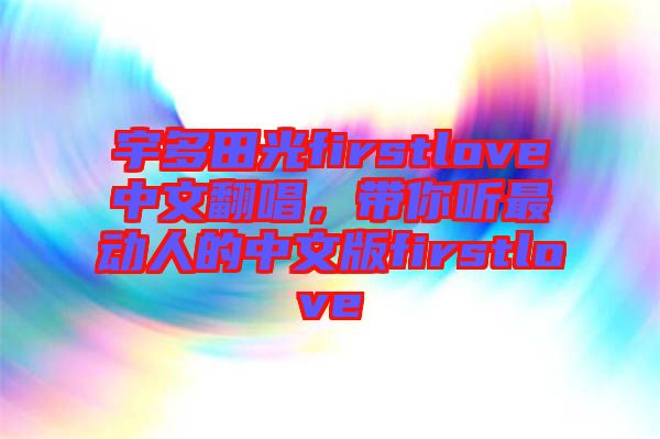 宇多田光firstlove中文翻唱,帶你聽最動人的中文版firstlove