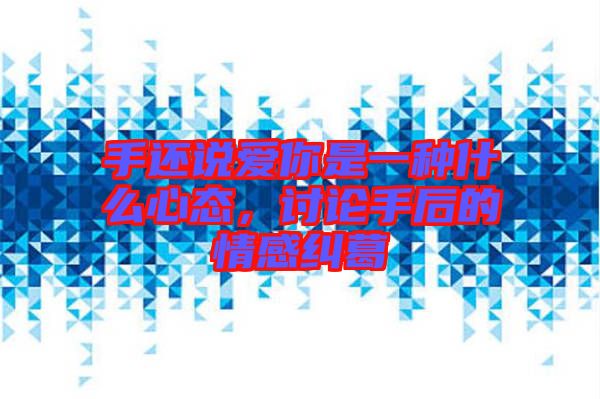手還說愛你是一種什么心態,討論手后的情感糾葛