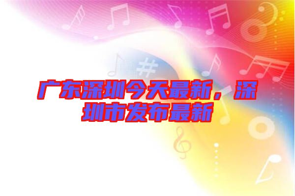 廣東深圳今天最新,深圳市發布最新
