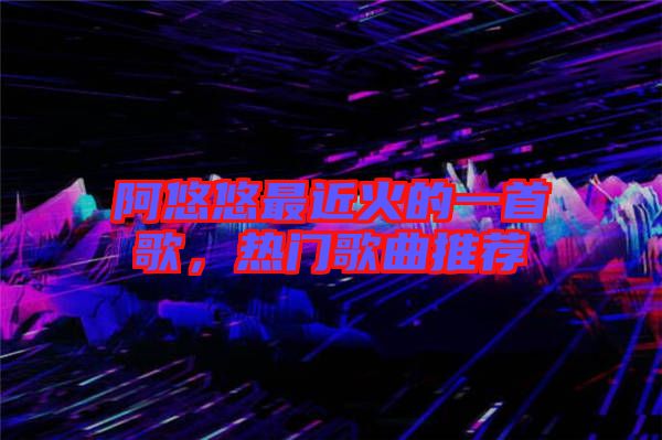 阿悠悠最近火的一首歌,熱門歌曲推薦