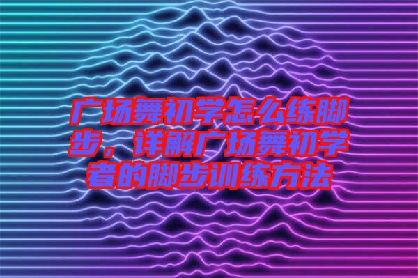 廣場舞初學怎么練腳步,詳解廣場舞初學者的腳步訓練方法
