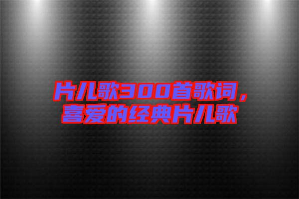 片兒歌300首歌詞,喜愛的經(jīng)典片兒歌