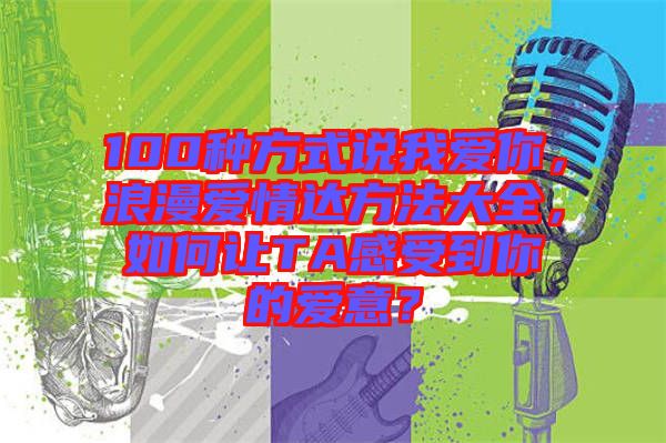 100種方式說我愛你,浪漫愛情達方法大全,如何讓TA感受到你的愛意?