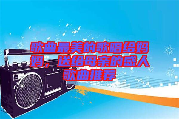 歌曲最美的歌唱給媽媽，送給母親的感人歌曲推薦