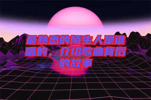 最熟悉的陌生人是誰唱的，介紹歌曲背后的故事