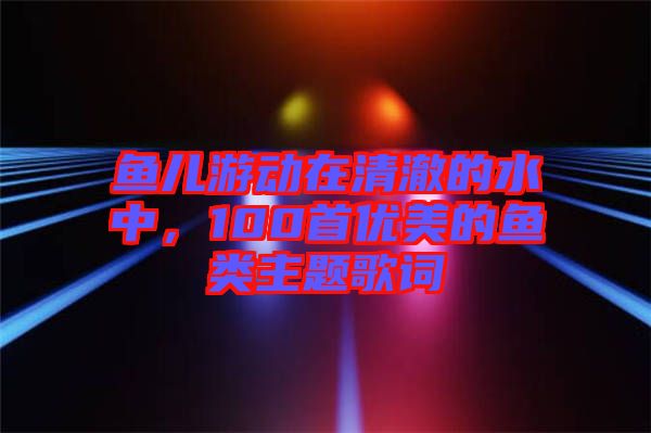 魚兒游動在清澈的水中,100首優(yōu)美的魚類主題歌詞