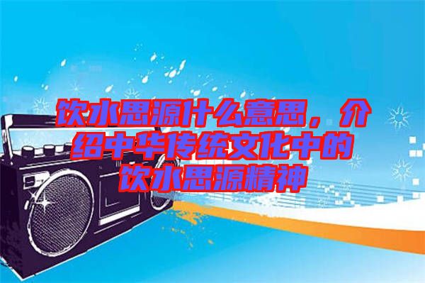 飲水思源什么意思，介紹中華傳統文化中的飲水思源精神