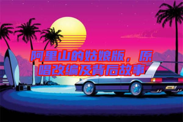阿里山的姑娘版,原唱改編及背后故事