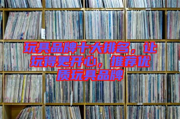 玩具品牌十大排名,讓玩得更開心,推薦優質玩具品牌