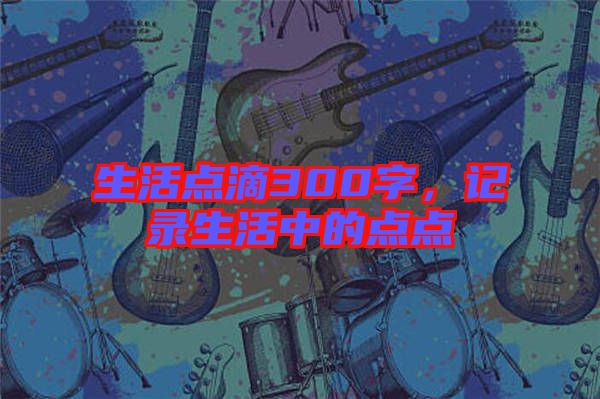 生活點滴300字,記錄生活中的點點