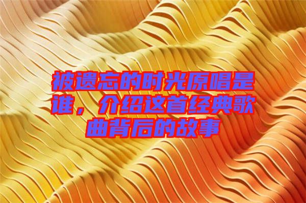 被遺忘的時光原唱是誰,介紹這首經典歌曲背后的故事