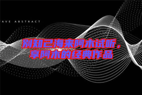 別知己海來阿木試聽,享阿木的經(jīng)典作品