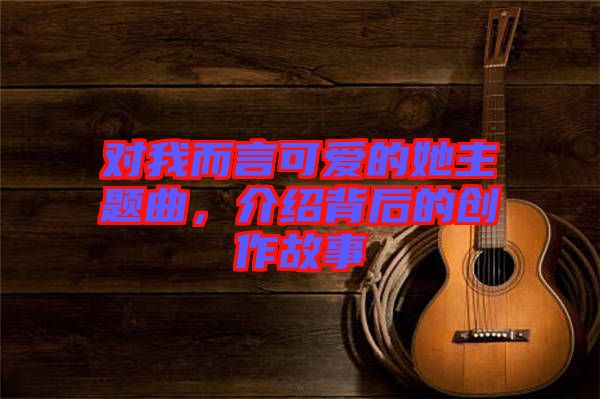 對(duì)我而言可愛的她主題曲,介紹背后的創(chuàng)作故事