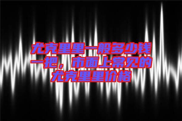 尤克里里一般多少錢一把,市面上常見的尤克里里價格
