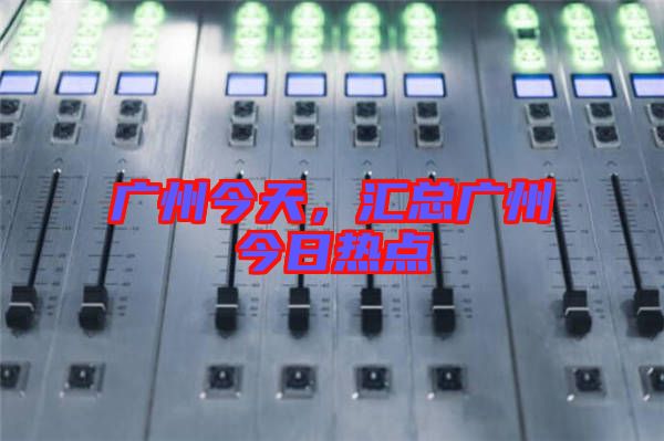 廣州今天，匯總廣州今日熱點