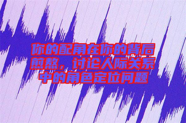 你的配角在你的背后煎熬,討論人際關系中的角色定位問題