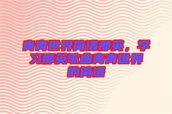 青青世界簡譜那英,學習那英歌曲青青世界的簡譜