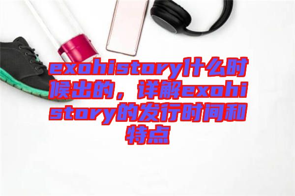 exohistory什么時候出的,詳解exohistory的發行時間和特點