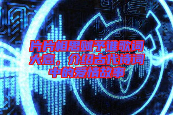 片片相思賦予誰歌詞大意,介紹古代詩詞中的愛情故事