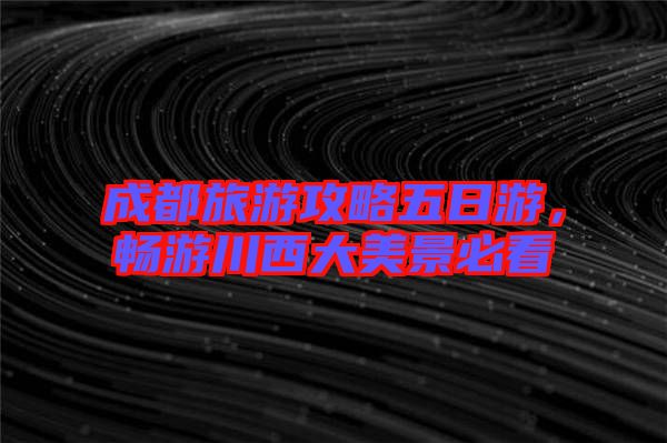 成都旅游攻略五日游,暢游川西大美景必看