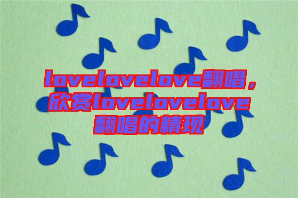 lovelovelove翻唱,欣賞lovelovelove翻唱的精現