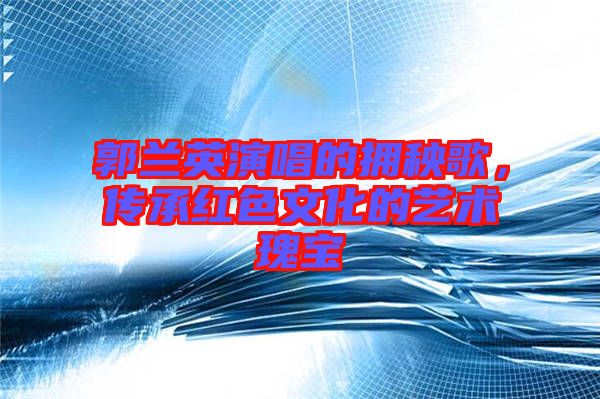 郭蘭英演唱的擁秧歌,傳承紅色文化的藝術(shù)瑰寶