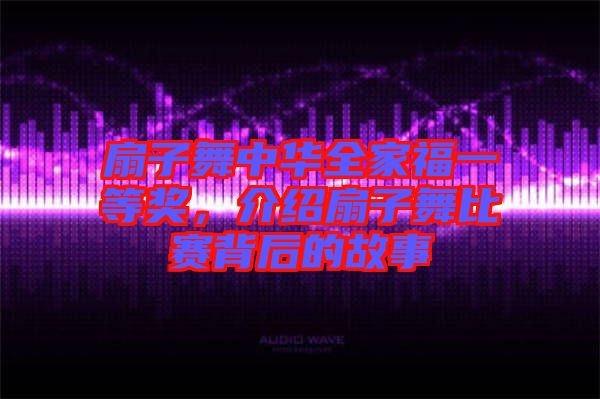 扇子舞中華全家福一等獎,介紹扇子舞比賽背后的故事