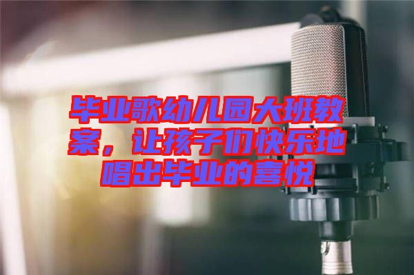 畢業歌幼兒園大班教案，讓孩子們快樂地唱出畢業的喜悅