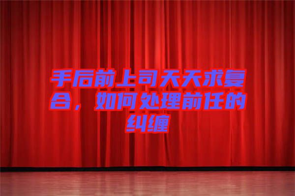手后前上司天天求復(fù)合,如何處理前任的糾纏