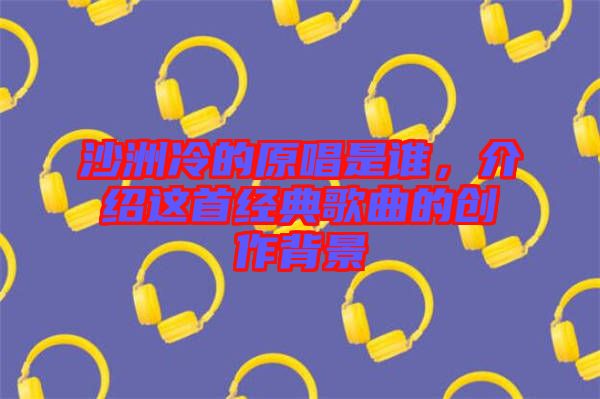沙洲冷的原唱是誰，介紹這首經典歌曲的創作背景