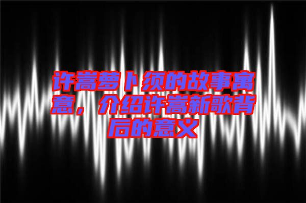 許嵩蘿卜須的故事寓意，介紹許嵩新歌背后的意義