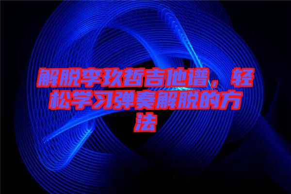 解脫李玖哲吉他譜,輕松學(xué)習(xí)彈奏解脫的方法