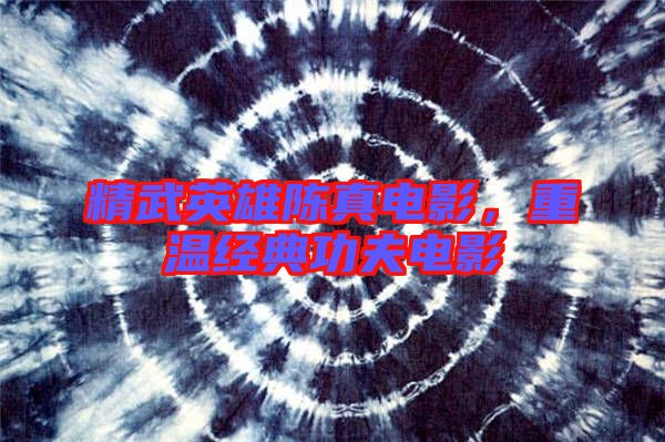 精武英雄陳真電影,重溫經典功夫電影