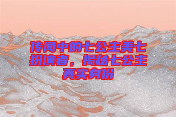 傳聞中的七公主美七扮演者,揭秘七公主真實身份