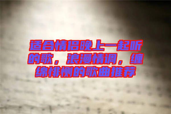 適合情侶晚上一起聽的歌,浪漫情調(diào),纏綿悱惻的歌曲推薦