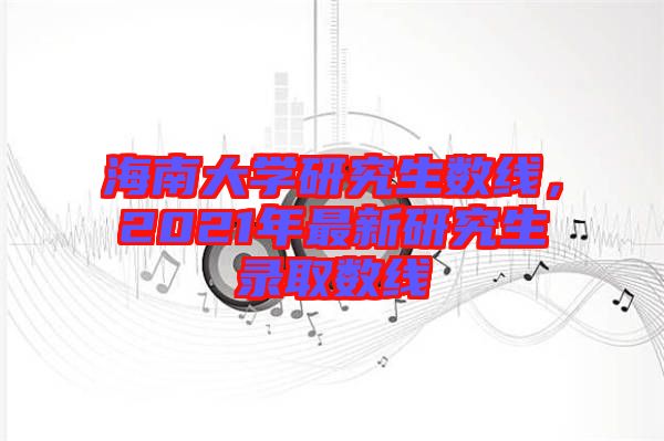 海南大學研究生數線，2021年最新研究生錄取數線