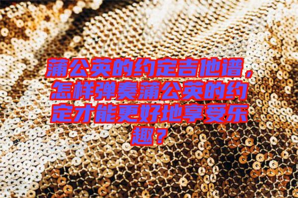 蒲公英的約定吉他譜,怎樣彈奏蒲公英的約定才能更好地享受樂趣?