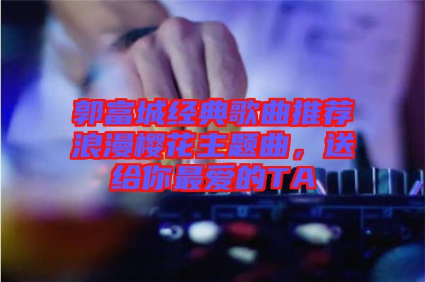 郭富城經典歌曲推薦浪漫櫻花主題曲,送給你最愛的TA