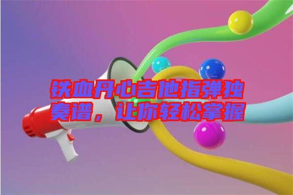 鐵血丹心吉他指彈獨奏譜,讓你輕松掌握