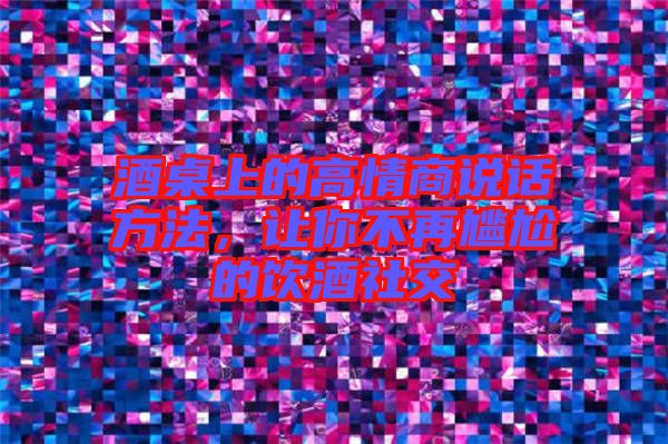 酒桌上的高情商說(shuō)話方法，讓你不再尷尬的飲酒社交