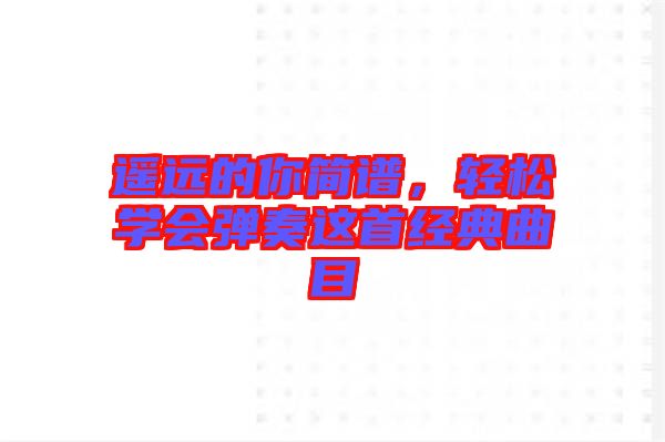 遙遠(yuǎn)的你簡譜,輕松學(xué)會彈奏這首經(jīng)典曲目