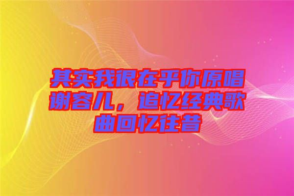 其實我很在乎你原唱謝容兒，追憶經典歌曲回憶往昔