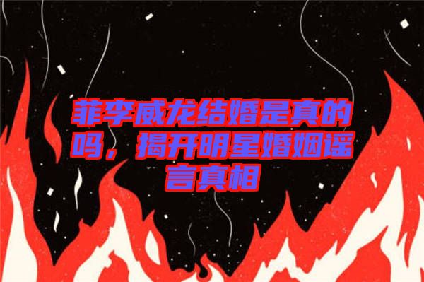 菲李威龍結婚是真的嗎,揭開明星婚姻謠言真相