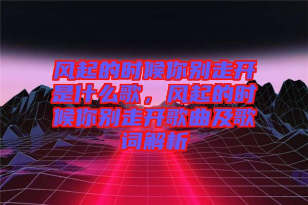 風(fēng)起的時(shí)候你別走開(kāi)是什么歌，風(fēng)起的時(shí)候你別走開(kāi)歌曲及歌詞解析