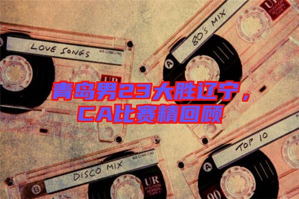 青島男23大勝遼寧,CA比賽精回顧