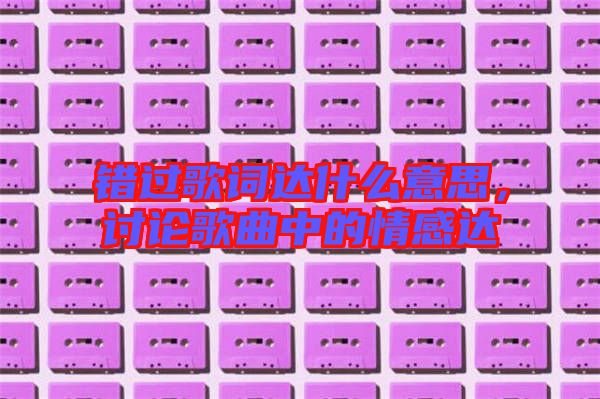 錯(cuò)過(guò)歌詞達(dá)什么意思，討論歌曲中的情感達(dá)