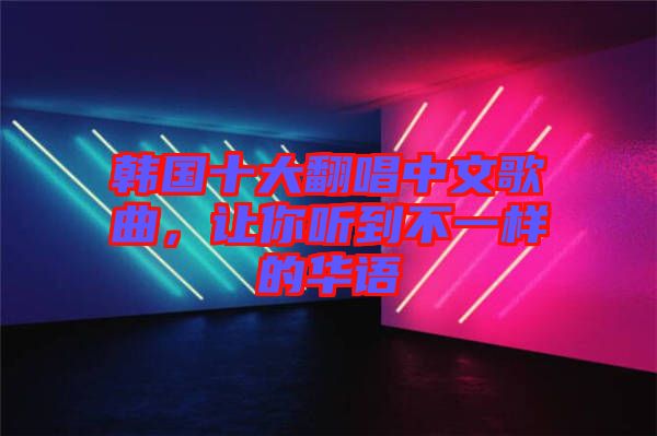韓國十大翻唱中文歌曲,讓你聽到不一樣的華語