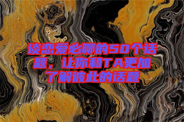 談戀愛必聊的50個話題,讓你和TA更加了解彼此的話題